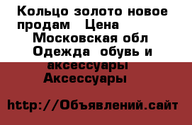 Кольцо золото новое продам › Цена ­ 4 000 - Московская обл. Одежда, обувь и аксессуары » Аксессуары   